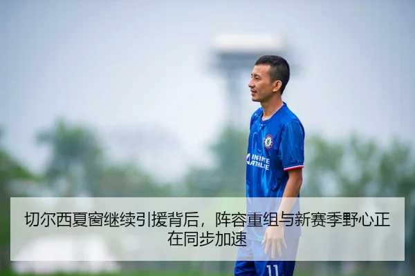切尔西夏窗继续引援背后，阵容重组与新赛季野心正在同步加速