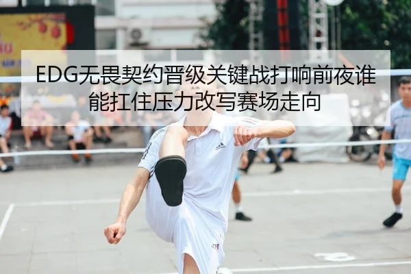 EDG无畏契约晋级关键战打响前夜谁能扛住压力改写赛场走向